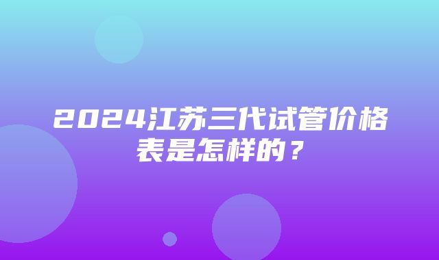 2024江苏三代试管价格表是怎样的？