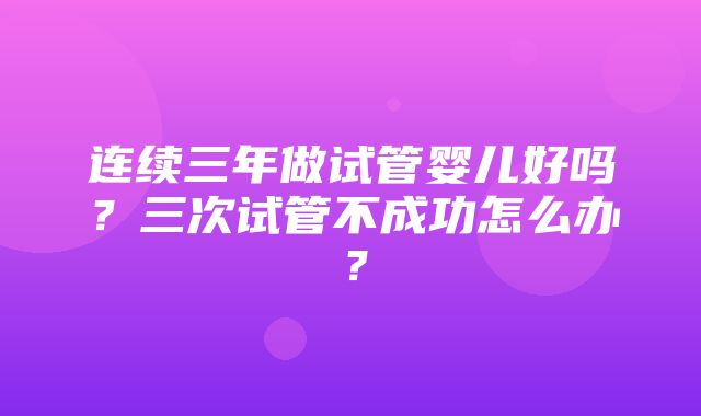 连续三年做试管婴儿好吗？三次试管不成功怎么办？