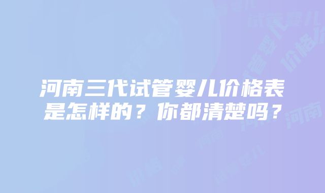 河南三代试管婴儿价格表是怎样的？你都清楚吗？