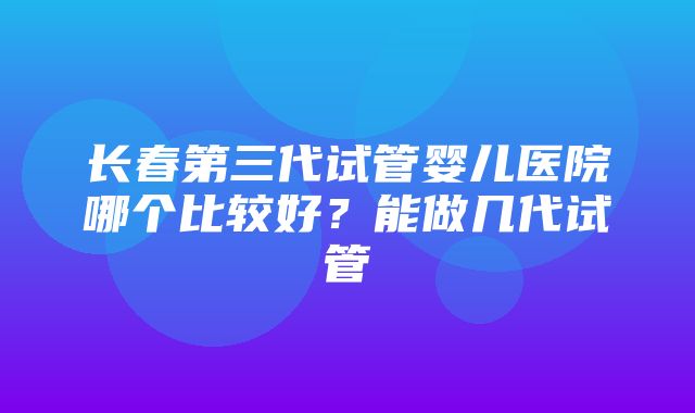 长春第三代试管婴儿医院哪个比较好？能做几代试管