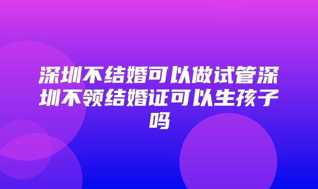 深圳不结婚可以做试管深圳不领结婚证可以生孩子吗