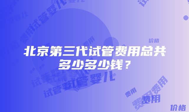 北京第三代试管费用总共多少多少钱？