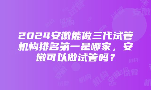 2024安徽能做三代试管机构排名第一是哪家，安徽可以做试管吗？