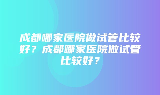 成都哪家医院做试管比较好？成都哪家医院做试管比较好？