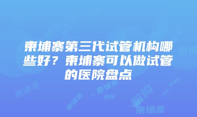 柬埔寨第三代试管机构哪些好？柬埔寨可以做试管的医院盘点