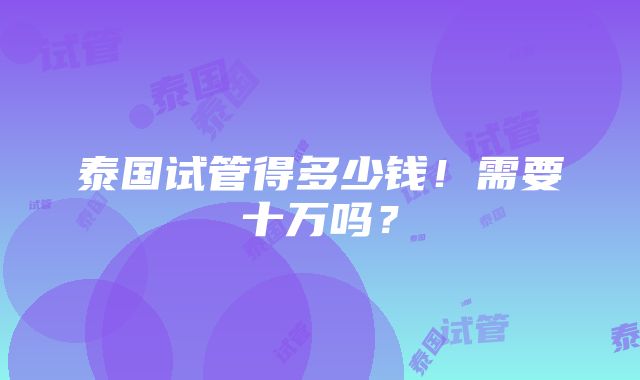 泰国试管得多少钱！需要十万吗？