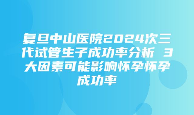 复旦中山医院2024次三代试管生子成功率分析 3大因素可能影响怀孕怀孕成功率