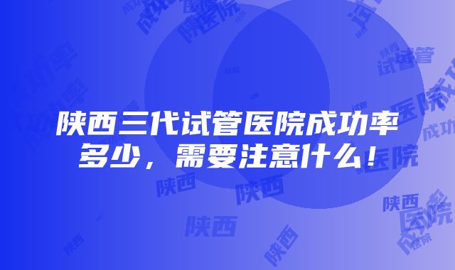 陕西三代试管医院成功率多少，需要注意什么！