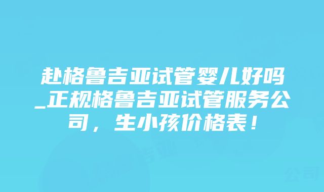 赴格鲁吉亚试管婴儿好吗_正规格鲁吉亚试管服务公司，生小孩价格表！