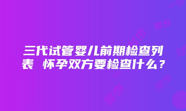 三代试管婴儿前期检查列表 怀孕双方要检查什么？