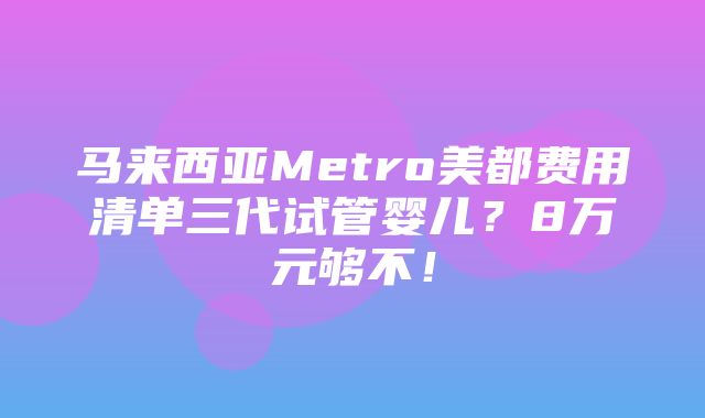 马来西亚Metro美都费用清单三代试管婴儿？8万元够不！