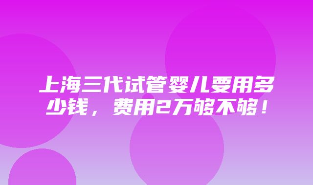 上海三代试管婴儿要用多少钱，费用2万够不够！