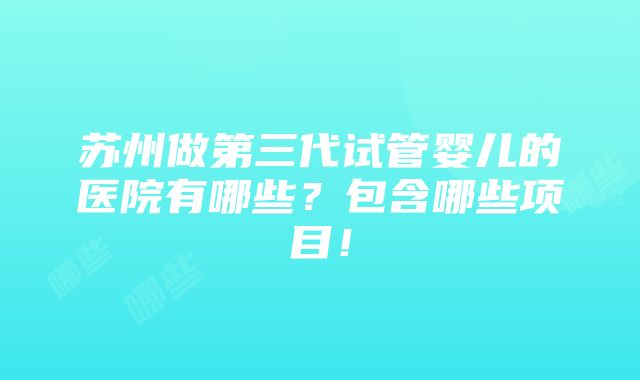 苏州做第三代试管婴儿的医院有哪些？包含哪些项目！