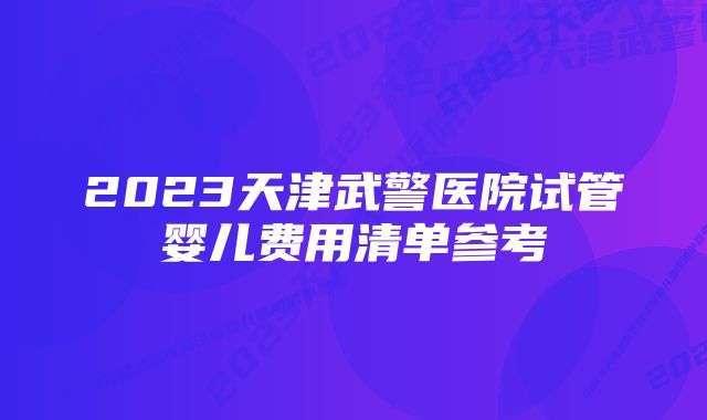 2023天津武警医院试管婴儿费用清单参考