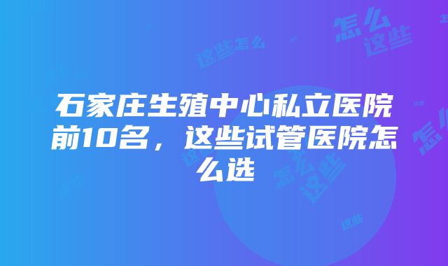 石家庄生殖中心私立医院前10名，这些试管医院怎么选