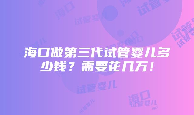 海口做第三代试管婴儿多少钱？需要花几万！