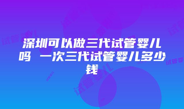 深圳可以做三代试管婴儿吗 一次三代试管婴儿多少钱