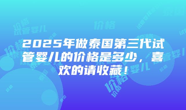 2025年做泰国第三代试管婴儿的价格是多少，喜欢的请收藏！