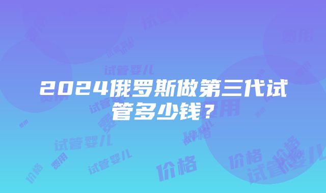 2024俄罗斯做第三代试管多少钱？