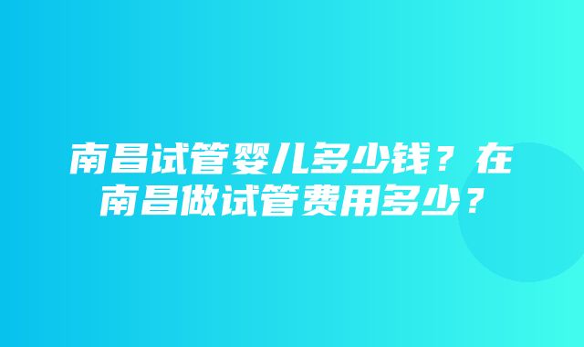 南昌试管婴儿多少钱？在南昌做试管费用多少？