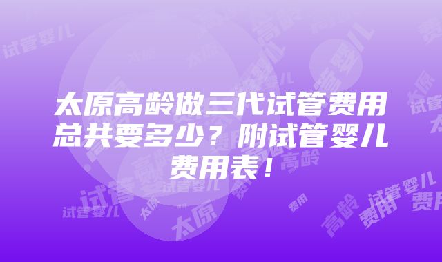 太原高龄做三代试管费用总共要多少？附试管婴儿费用表！