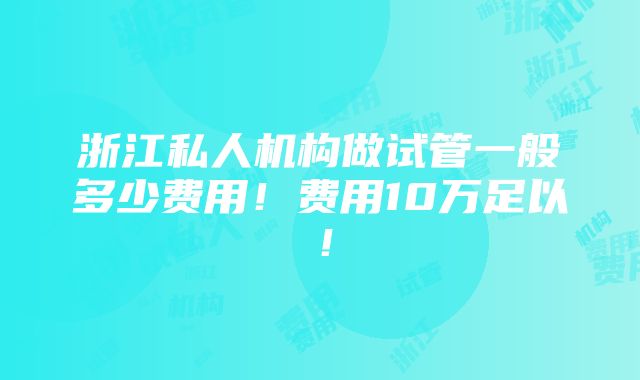 浙江私人机构做试管一般多少费用！费用10万足以！