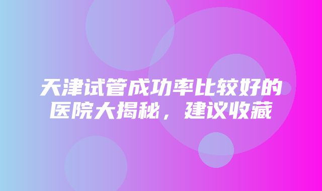 天津试管成功率比较好的医院大揭秘，建议收藏