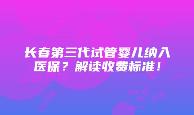 长春第三代试管婴儿纳入医保？解读收费标准！