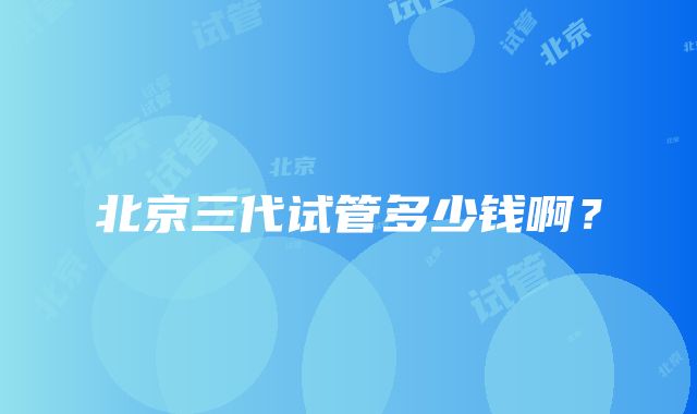 北京三代试管多少钱啊？