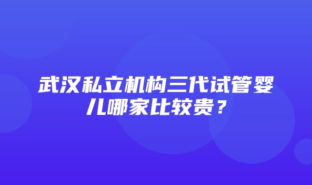 武汉私立机构三代试管婴儿哪家比较贵？