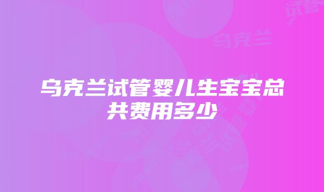 乌克兰试管婴儿生宝宝总共费用多少