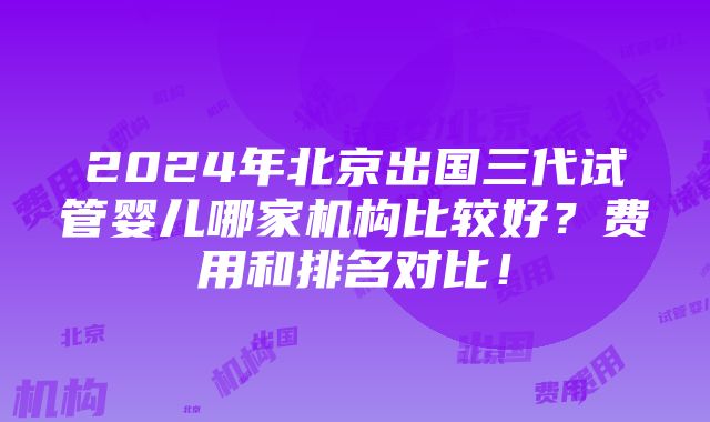 2024年北京出国三代试管婴儿哪家机构比较好？费用和排名对比！