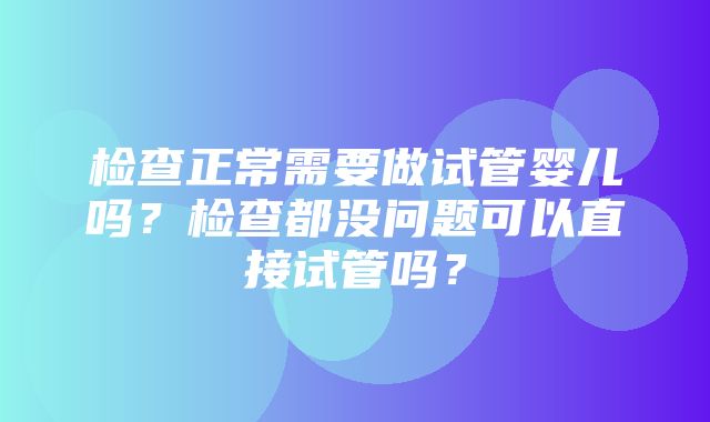 检查正常需要做试管婴儿吗？检查都没问题可以直接试管吗？