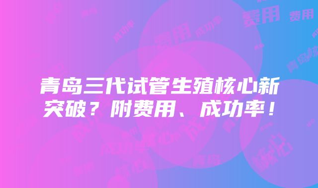 青岛三代试管生殖核心新突破？附费用、成功率！