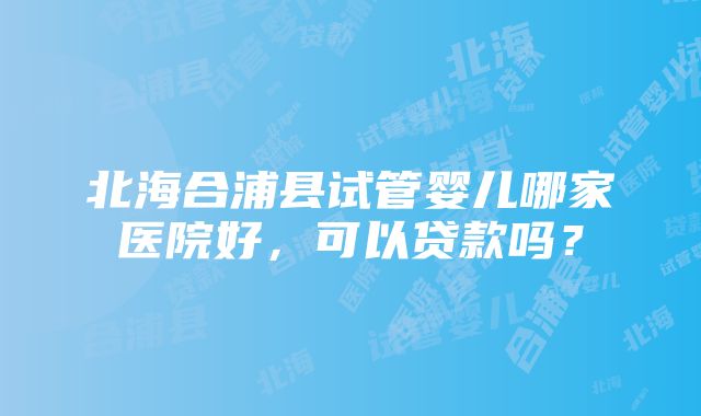 北海合浦县试管婴儿哪家医院好，可以贷款吗？