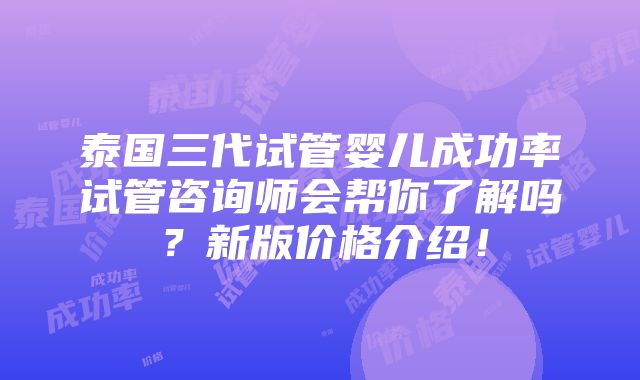 泰国三代试管婴儿成功率试管咨询师会帮你了解吗？新版价格介绍！