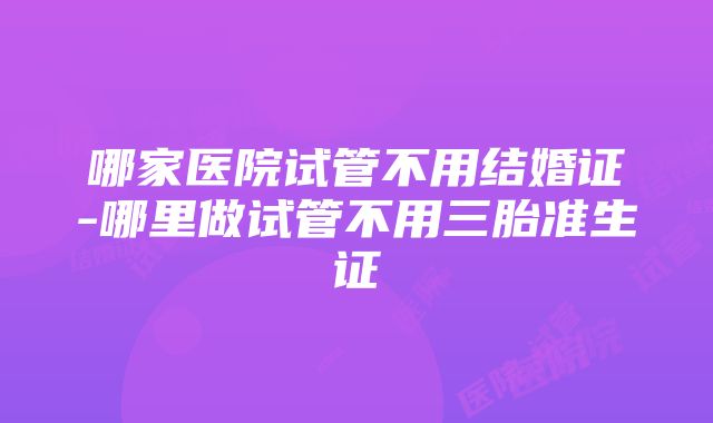 哪家医院试管不用结婚证-哪里做试管不用三胎准生证