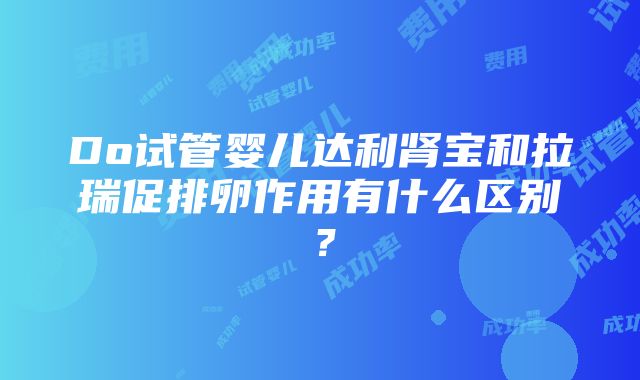 Do试管婴儿达利肾宝和拉瑞促排卵作用有什么区别？