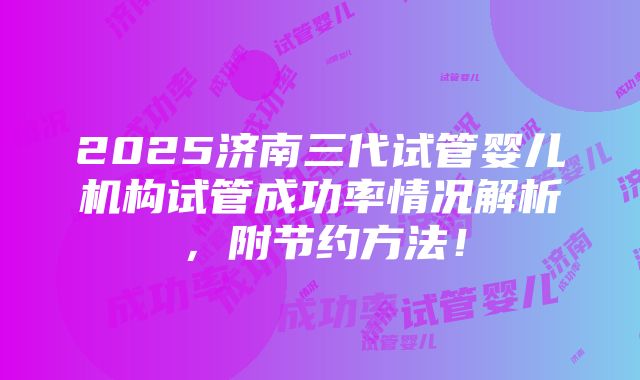 2025济南三代试管婴儿机构试管成功率情况解析，附节约方法！