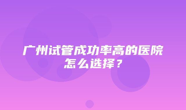 广州试管成功率高的医院怎么选择？