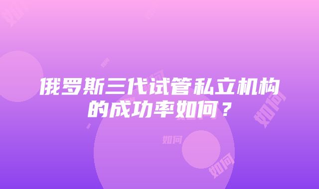 俄罗斯三代试管私立机构的成功率如何？