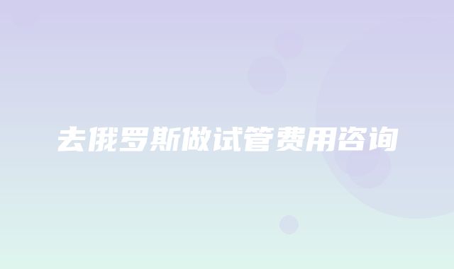 去俄罗斯做试管费用咨询