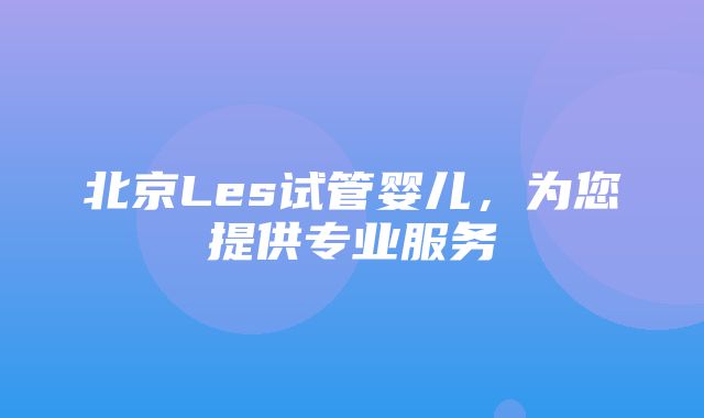 北京Les试管婴儿，为您提供专业服务