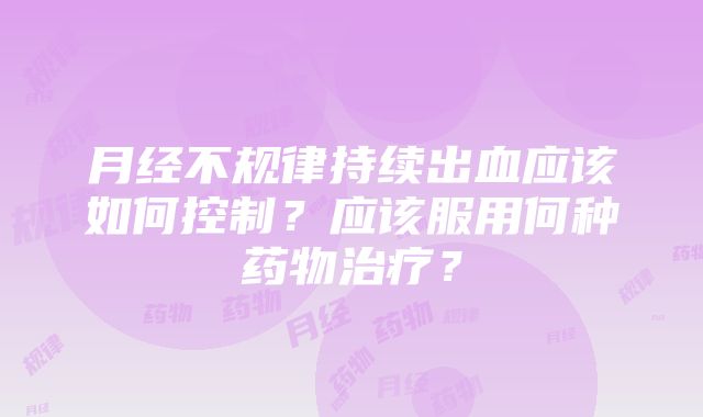 月经不规律持续出血应该如何控制？应该服用何种药物治疗？