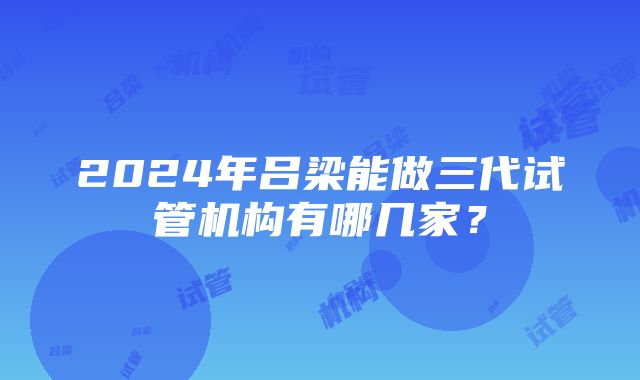 2024年吕梁能做三代试管机构有哪几家？