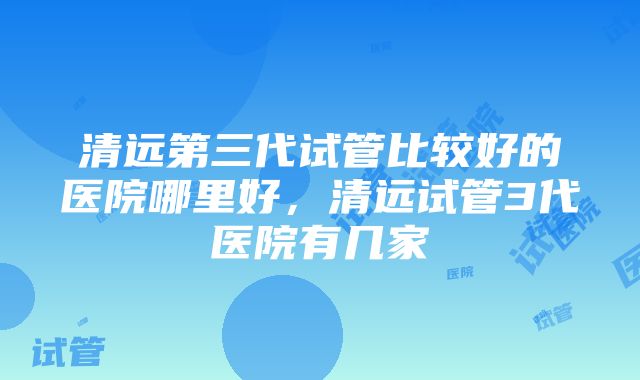 清远第三代试管比较好的医院哪里好，清远试管3代医院有几家