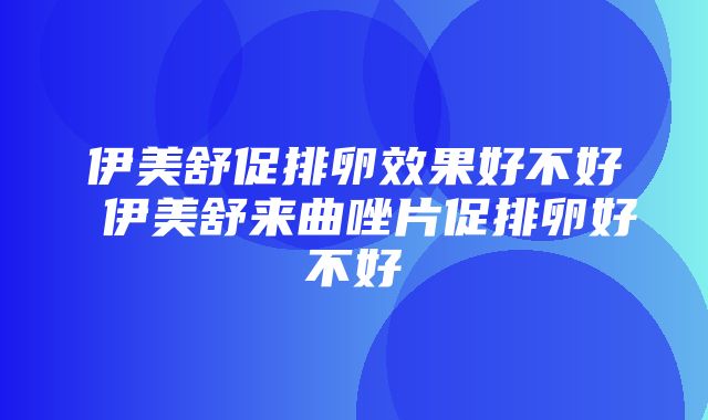 伊美舒促排卵效果好不好 伊美舒来曲唑片促排卵好不好