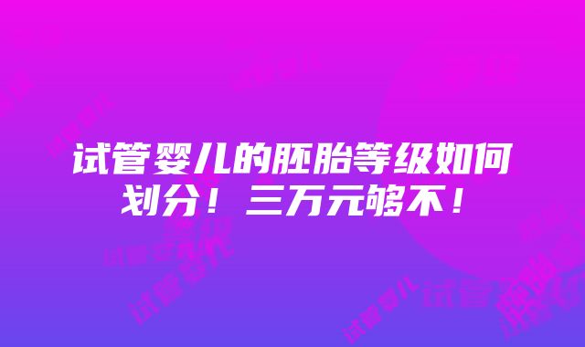 试管婴儿的胚胎等级如何划分！三万元够不！