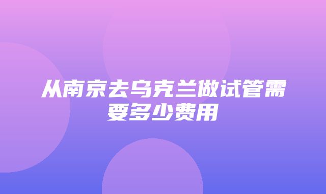 从南京去乌克兰做试管需要多少费用