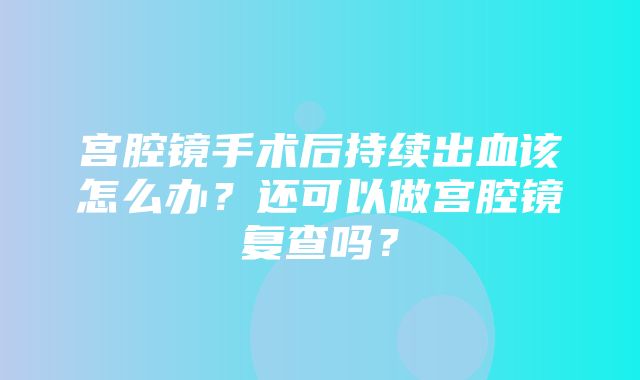 宫腔镜手术后持续出血该怎么办？还可以做宫腔镜复查吗？